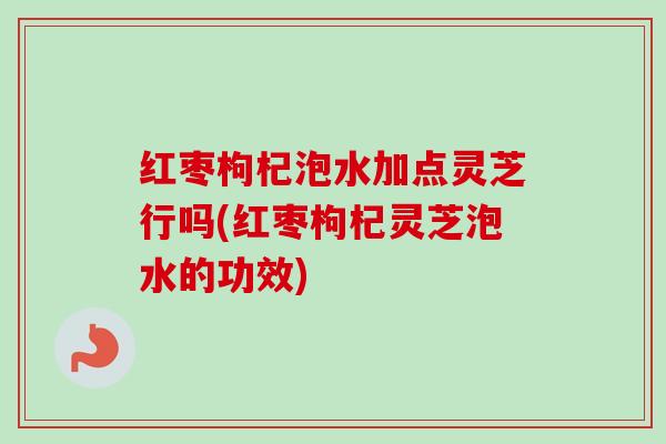红枣枸杞泡水加点灵芝行吗(红枣枸杞灵芝泡水的功效) 红枣枸杞泡水加点灵芝行吗(红枣枸杞灵芝泡水的功效)