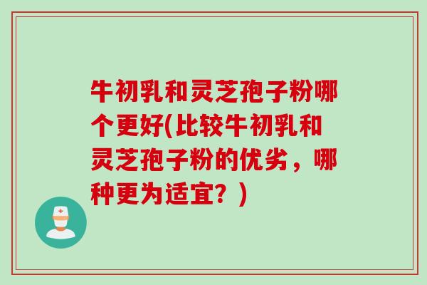 牛初乳和灵芝孢子粉哪个更好(比较牛初乳和灵芝孢子粉的优劣，哪种更为适宜？)