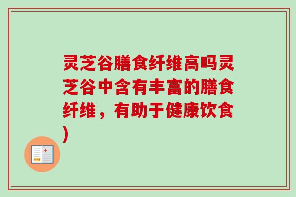 灵芝谷膳食纤维高吗灵芝谷中含有丰富的膳食纤维，有助于健康饮食)