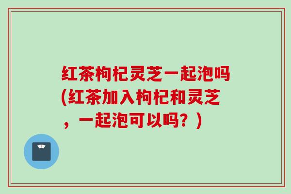 红茶枸杞灵芝一起泡吗(红茶加入枸杞和灵芝，一起泡可以吗？)