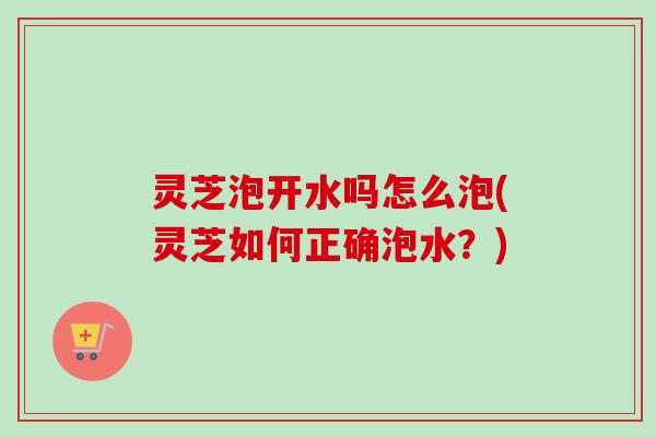 灵芝泡开水吗怎么泡(灵芝如何正确泡水？)