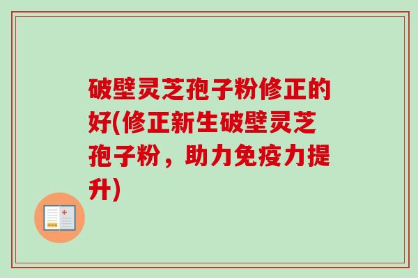 破壁灵芝孢子粉修正的好(修正新生破壁灵芝孢子粉，助力免疫力提升)