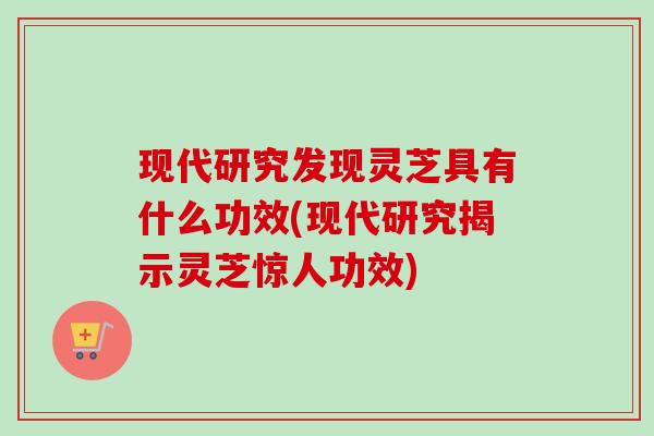 现代研究发现灵芝具有什么功效(现代研究揭示灵芝惊人功效)