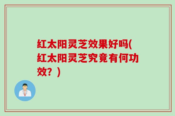 红太阳灵芝效果好吗(红太阳灵芝究竟有何功效？)