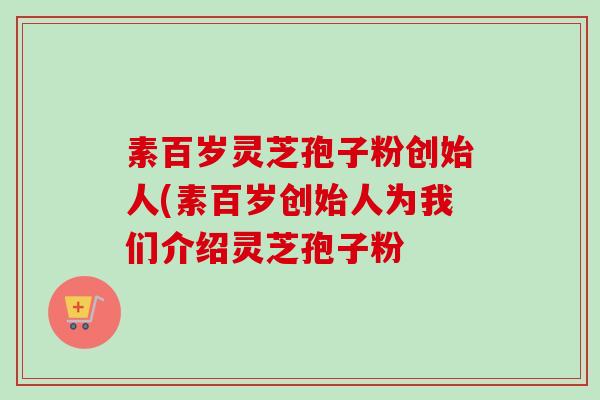 素百岁灵芝孢子粉创始人(素百岁创始人为我们介绍灵芝孢子粉