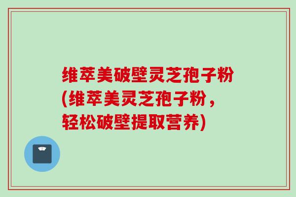 维萃美破壁灵芝孢子粉(维萃美灵芝孢子粉，轻松破壁提取营养)