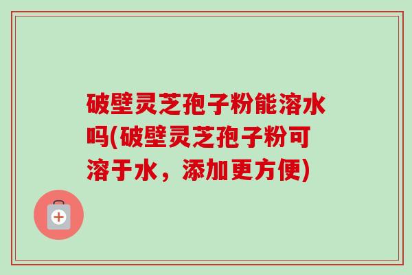 破壁灵芝孢子粉能溶水吗(破壁灵芝孢子粉可溶于水，添加更方便)