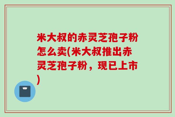 米大叔的赤灵芝孢子粉怎么卖(米大叔推出赤灵芝孢子粉，现已上市)