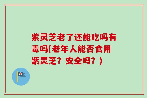 紫灵芝老了还能吃吗有毒吗(老年人能否食用紫灵芝？安全吗？)