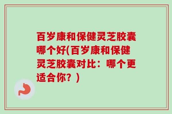 百岁康和保健灵芝胶囊哪个好(百岁康和保健灵芝胶囊对比：哪个更适合你？)