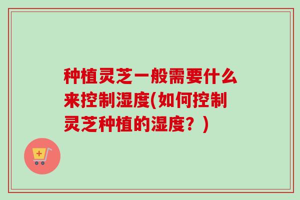 种植灵芝一般需要什么来控制湿度(如何控制灵芝种植的湿度?) 种植灵芝一般需要什么来控制湿度(如何控制灵芝种植的湿度?)