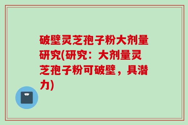 破壁灵芝孢子粉大剂量研究(研究：大剂量灵芝孢子粉可破壁，具潜力)