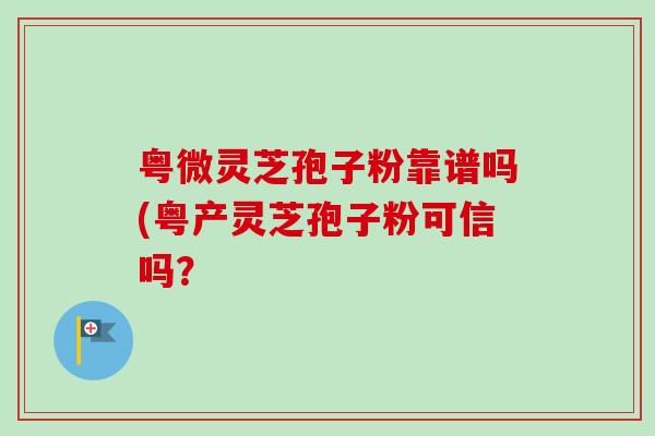 粤微灵芝孢子粉靠谱吗(粤产灵芝孢子粉可信吗？