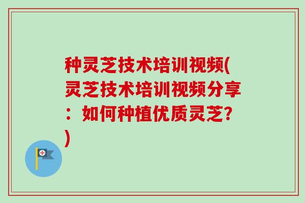 种灵芝技术培训视频(灵芝技术培训视频分享：如何种植优质灵芝？)
