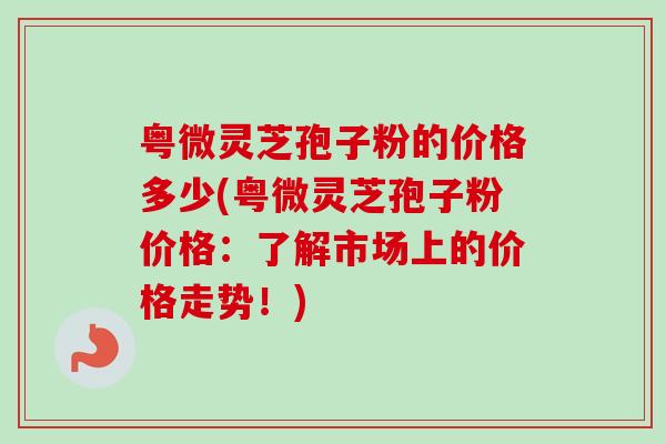 粤微灵芝孢子粉的价格多少(粤微灵芝孢子粉价格：了解市场上的价格走势！)