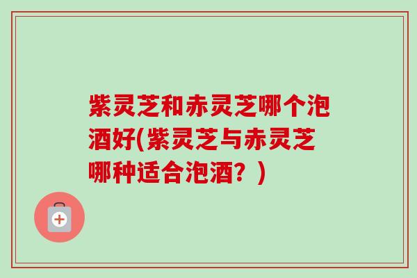 紫灵芝和赤灵芝哪个泡酒好(紫灵芝与赤灵芝哪种适合泡酒?) 紫灵芝和赤灵芝哪个泡酒好(紫灵芝与赤灵芝哪种适合泡酒?)
