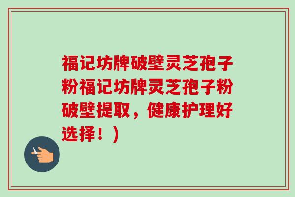 福记坊牌破壁灵芝孢子粉福记坊牌灵芝孢子粉破壁提取，健康护理好选择！)