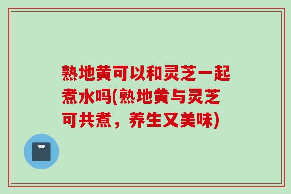 熟地黄可以和灵芝一起煮水吗(熟地黄与灵芝可共煮，养生又美味)