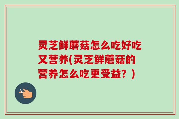 灵芝鲜蘑菇怎么吃好吃又营养(灵芝鲜蘑菇的营养怎么吃更受益？)