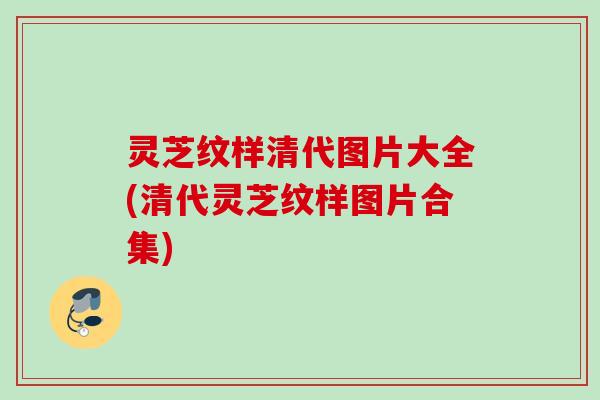 灵芝纹样清代图片大全(清代灵芝纹样图片合集)