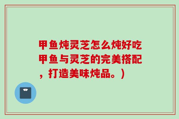 甲鱼炖灵芝怎么炖好吃甲鱼与灵芝的完美搭配，打造美味炖品。)