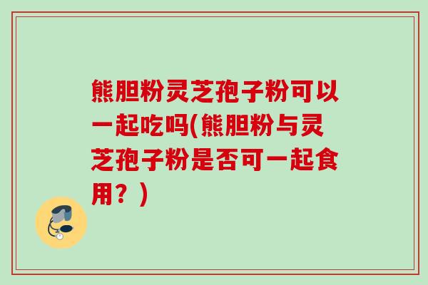 熊胆粉灵芝孢子粉可以一起吃吗(熊胆粉与灵芝孢子粉是否可一起食用？)
