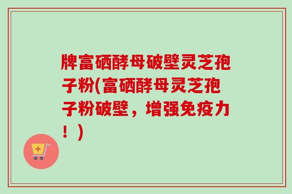 牌富硒酵母破壁灵芝孢子粉(富硒酵母灵芝孢子粉破壁，增强免疫力！)