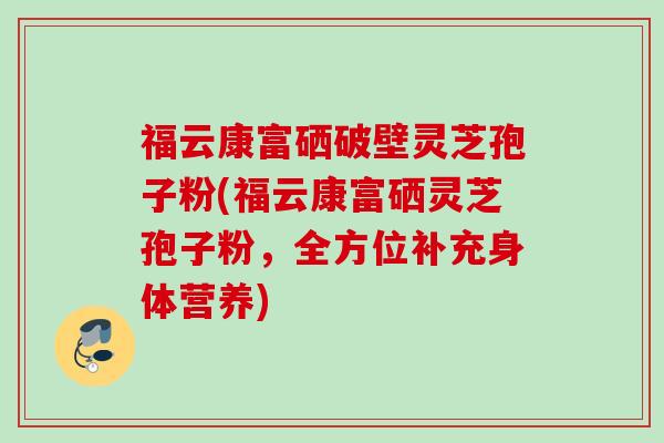福云康富硒破壁灵芝孢子粉(福云康富硒灵芝孢子粉，全方位补充身体营养)