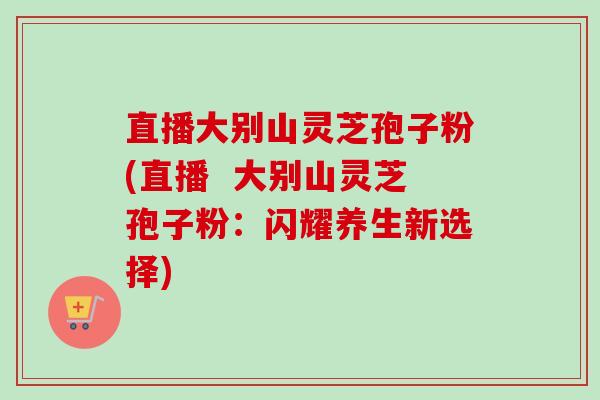 直播大别山灵芝孢子粉(直播  大别山灵芝孢子粉：闪耀养生新选择)