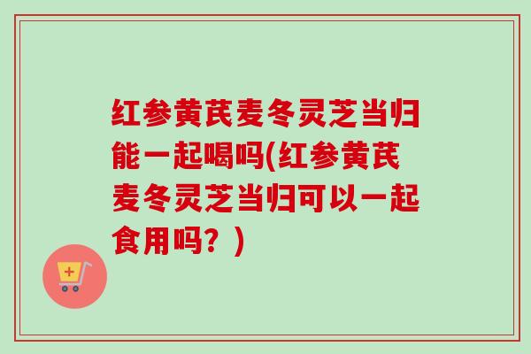 红参黄芪麦冬灵芝当归能一起喝吗(红参黄芪麦冬灵芝当归可以一起食用吗？)