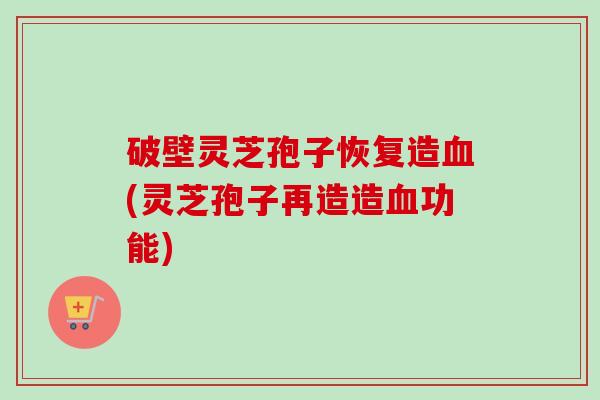 破壁灵芝孢子恢复造血(灵芝孢子再造造血功能)
