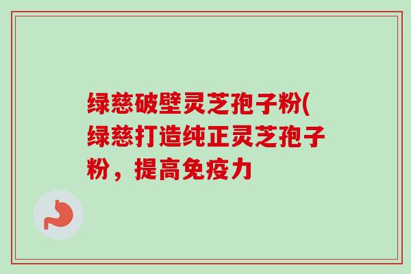 绿慈破壁灵芝孢子粉(绿慈打造纯正灵芝孢子粉，提高免疫力