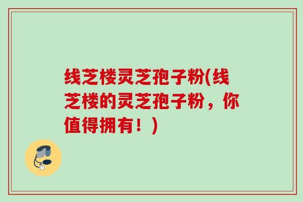 线芝楼灵芝孢子粉(线芝楼的灵芝孢子粉，你值得拥有！)