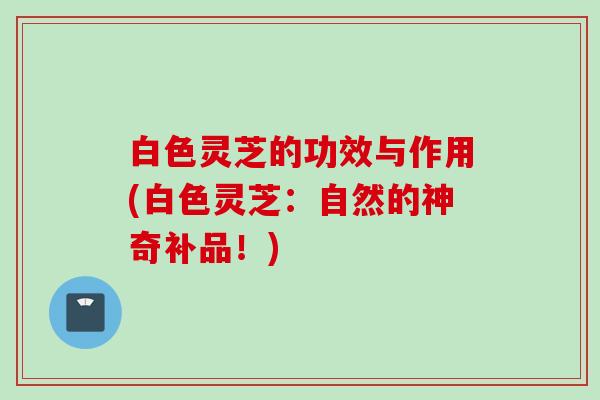 白色灵芝的功效与作用(白色灵芝：自然的神奇补品！)