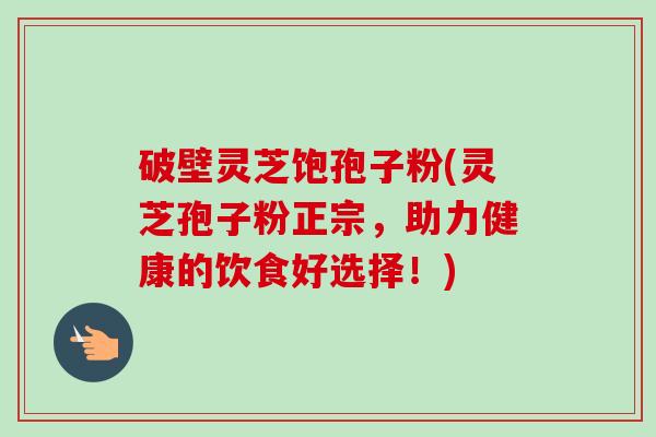 破壁灵芝饱孢子粉(灵芝孢子粉正宗，助力健康的饮食好选择！)