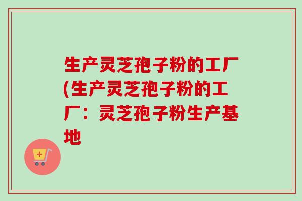 生产灵芝孢子粉的工厂(生产灵芝孢子粉的工厂：灵芝孢子粉生产基地