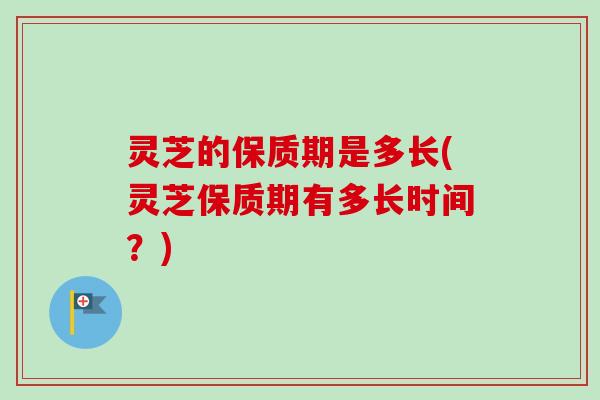 灵芝的保质期是多长(灵芝保质期有多长时间？)