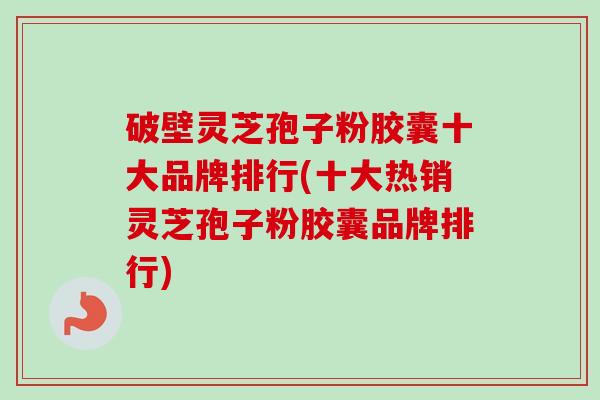 破壁灵芝孢子粉胶囊十大品牌排行(十大热销灵芝孢子粉胶囊品牌排行)