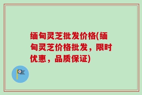 缅甸灵芝批发价格(缅甸灵芝价格批发，限时优惠，品质保证)