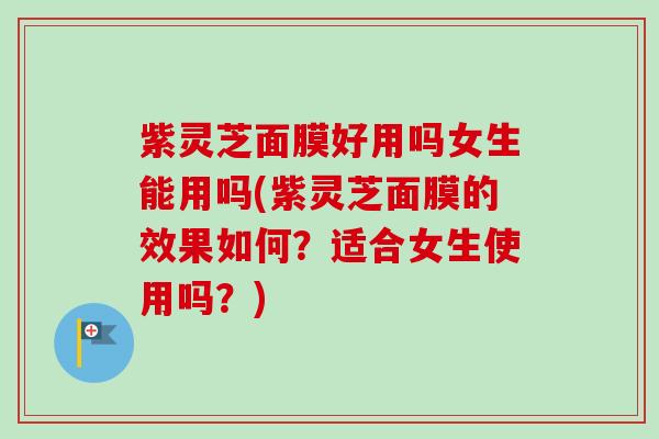 紫灵芝面膜好用吗女生能用吗(紫灵芝面膜的效果如何？适合女生使用吗？)