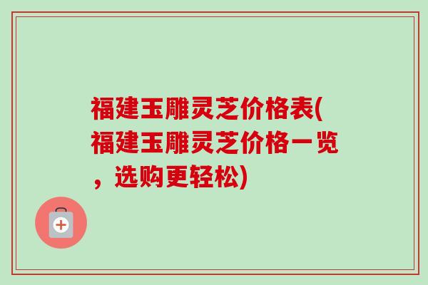 福建玉雕灵芝价格表(福建玉雕灵芝价格一览，选购更轻松)