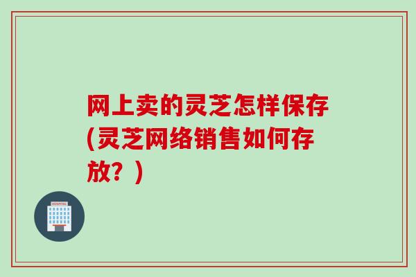 网上卖的灵芝怎样保存(灵芝网络销售如何存放？)