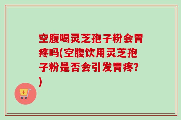 空腹喝灵芝孢子粉会胃疼吗(空腹饮用灵芝孢子粉是否会引发胃疼？)