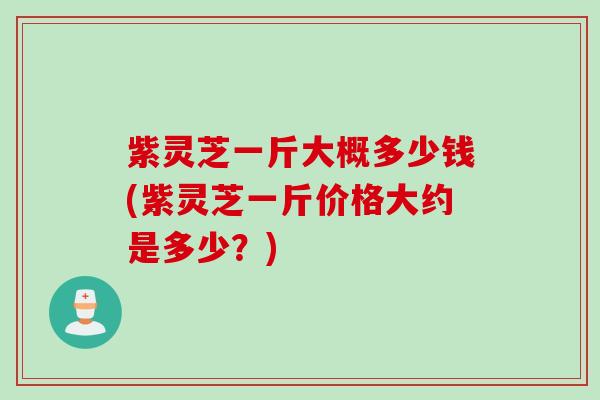 紫灵芝一斤大概多少钱(紫灵芝一斤价格大约是多少？)
