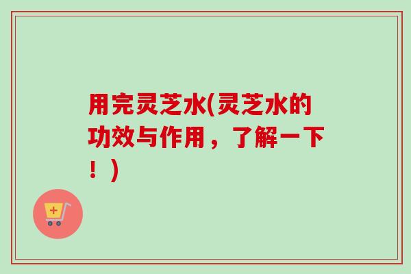 用完灵芝水(灵芝水的功效与作用，了解一下！)