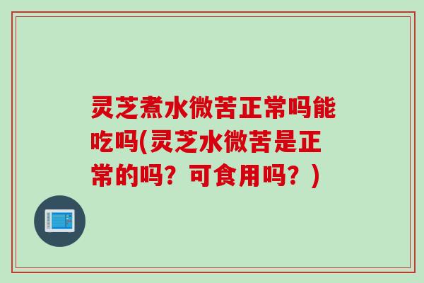 灵芝煮水微苦正常吗能吃吗(灵芝水微苦是正常的吗？可食用吗？)