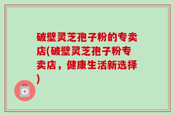 破壁灵芝孢子粉的专卖店(破壁灵芝孢子粉专卖店，健康生活新选择)