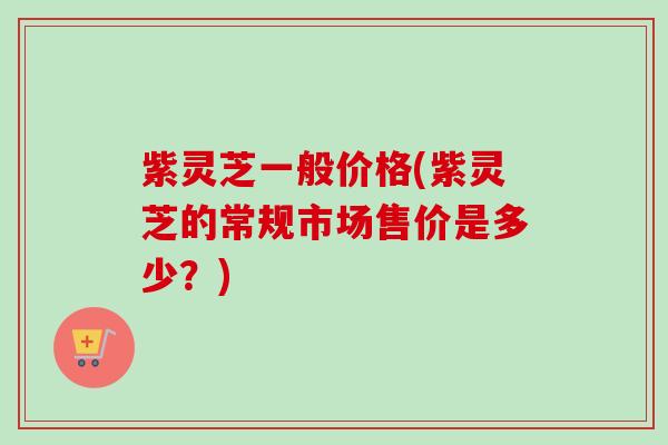 紫灵芝一般价格(紫灵芝的常规市场售价是多少?) 紫灵芝一般价格(紫灵芝的常规市场售价是多少?)