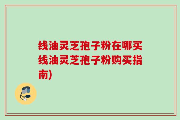 线油灵芝孢子粉在哪买线油灵芝孢子粉购买指南)