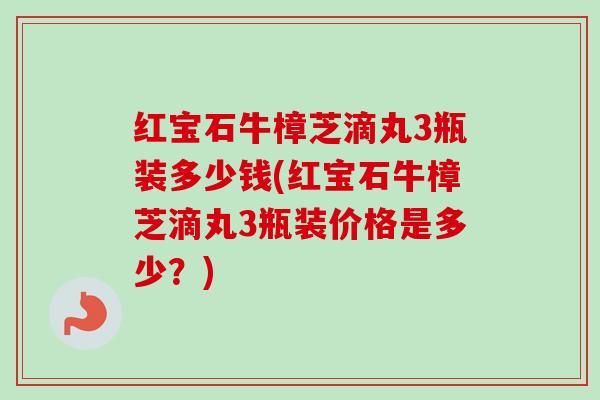 红宝石牛樟芝滴丸3瓶装多少钱(红宝石牛樟芝滴丸3瓶装价格是多少？)